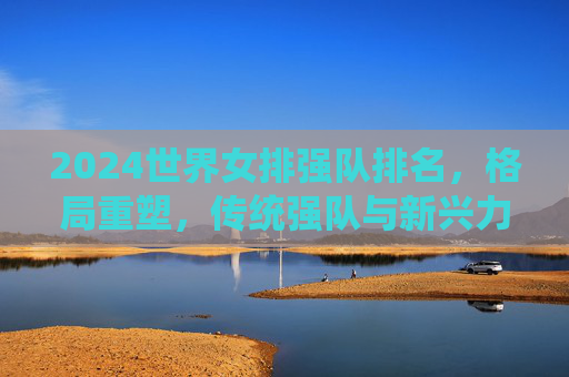 2024世界女排强队排名，格局重塑，传统强队与新兴力量竞逐巅峰，2024世界女排强队排名，格局重塑，传统与新兴竞逐巅峰