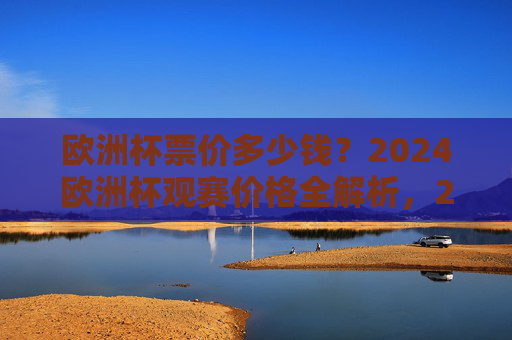 欧洲杯票价多少钱?2024欧洲杯观赛价格全解析,2024欧洲杯观赛价格全解析
