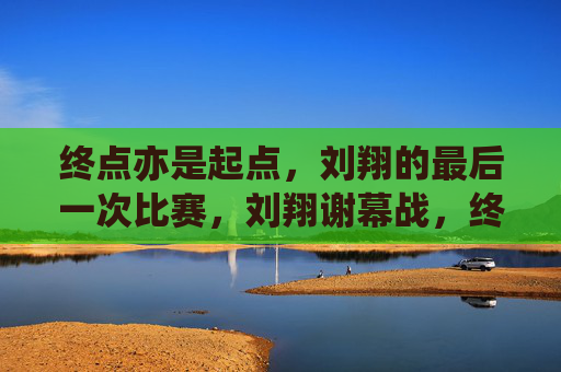 终点亦是起点,刘翔的最后一次比赛,刘翔谢幕战,终点亦是起点