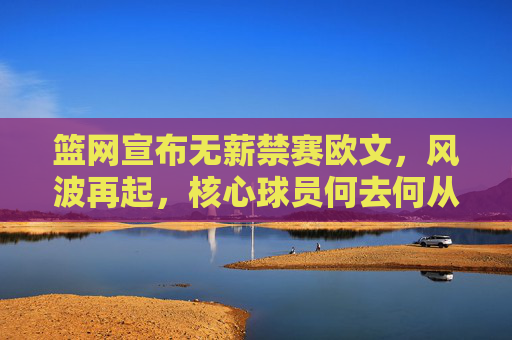 篮网宣布无薪禁赛欧文,风波再起,核心球员何去何从?篮网无薪禁赛欧文风波再起,何去何从?