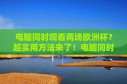 电脑同时观看两场欧洲杯?超实用方法来了!电脑同时观看两场欧洲杯的超实用方法