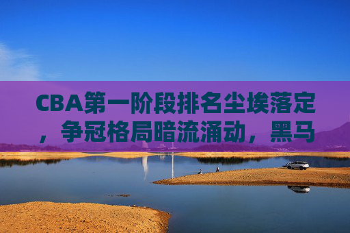 CBA第一阶段排名尘埃落定,争冠格局暗流涌动,黑马与豪强各显神通,CBA第一阶段排名尘埃落定,争冠暗涌,黑马豪强各显神通