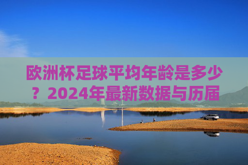 欧洲杯足球平均年龄是多少？2024年最新数据与历届趋势分析，2024年欧洲杯足球平均年龄，最新数据与历届趋势分析