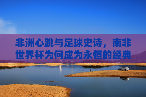 非洲心跳与足球史诗，南非世界杯为何成为永恒的经典？南非世界杯，非洲心跳与足球史诗的永恒经典