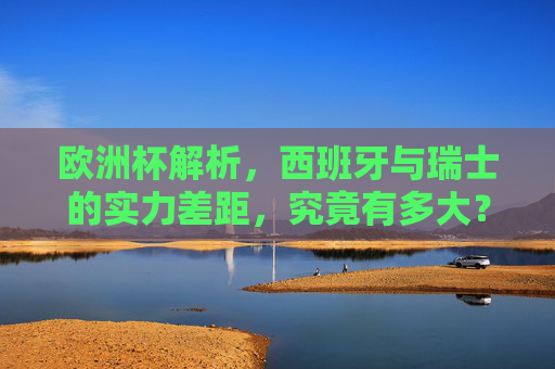欧洲杯解析，西班牙与瑞士的实力差距，究竟有多大？西班牙vs瑞士，欧洲杯实力差距几何