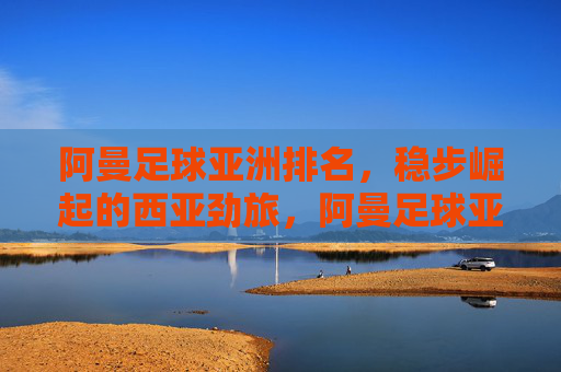 阿曼足球亚洲排名,稳步崛起的西亚劲旅,阿曼足球亚洲排名,稳步崛起的西亚劲旅