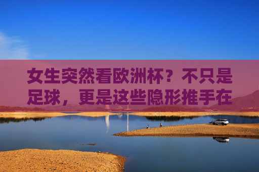 女生突然看欧洲杯?不只是足球,更是这些隐形推手在发力,女生看欧洲杯,不止足球,隐形推手在发力