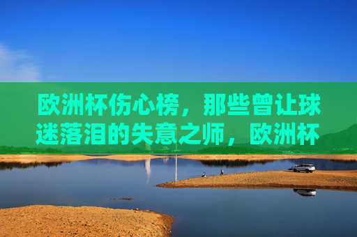 欧洲杯伤心榜,那些曾让球迷落泪的失意之师,欧洲杯伤心榜,那些落泪的失意之师