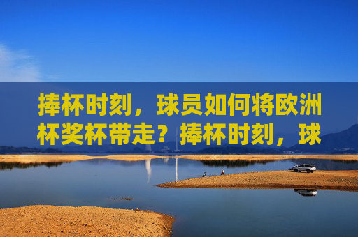 捧杯时刻,球员如何将欧洲杯奖杯带走?捧杯时刻,球员如何带走欧洲杯奖杯