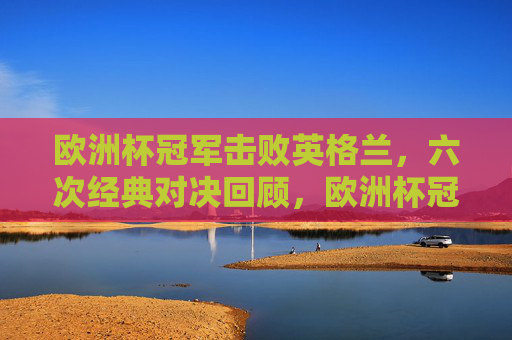 欧洲杯冠军击败英格兰，六次经典对决回顾，欧洲杯冠军vs英格兰，六次经典对决回顾