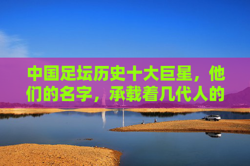 中国足坛历史十大巨星，他们的名字，承载着几代人的青春记忆，中国足坛历史十大巨星，承载几代人的青春记忆