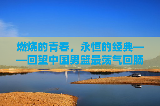 燃烧的青春,永恒的经典——回望中国男篮最荡气回肠一战,燃烧青春,永恒经典,中国男篮最荡气回肠一战