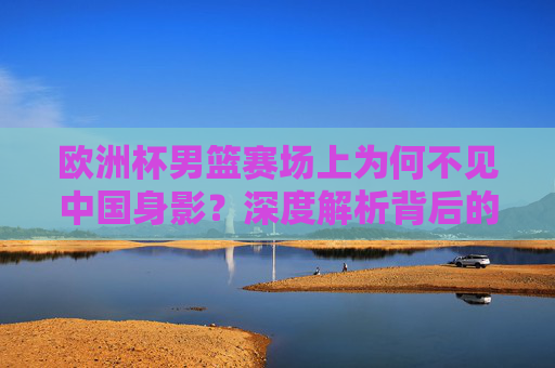 欧洲杯男篮赛场上为何不见中国身影?深度解析背后的原因与未来之路,欧洲杯男篮赛场中国缺席,原因与未来之路