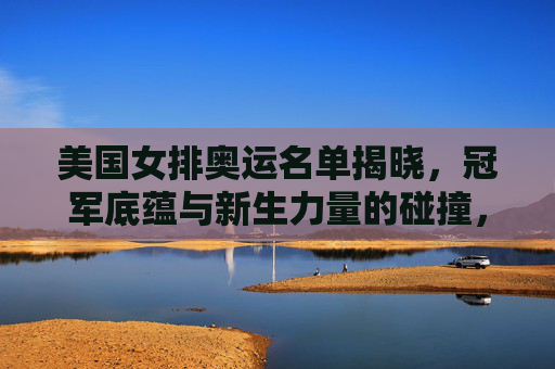 美国女排奥运名单揭晓，冠军底蕴与新生力量的碰撞，美国女排奥运名单揭晓，冠军底蕴与新生力量的碰撞