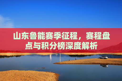 山东鲁能赛季征程,赛程盘点与积分榜深度解析