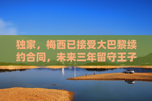 独家,梅西已接受大巴黎续约合同,未来三年留守王子公园球场,独家,梅西接受大巴黎续约 未来三年留守王子公园球场