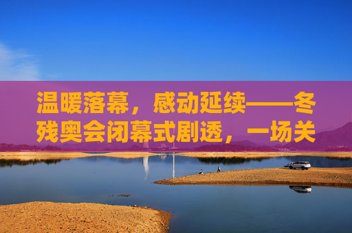 温暖落幕,感动延续——冬残奥会闭幕式剧透,一场关于爱与希望的盛典,温暖落幕,感动延续——冬残奥会闭幕式爱与希望盛典