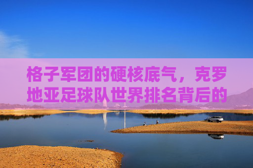 格子军团的硬核底气，克罗地亚足球队世界排名背后的坚韧与荣耀，格子军团的硬核底气，坚韧铸就世界排名荣耀