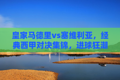 皇家马德里vs塞维利亚,经典西甲对决集锦,进球狂潮与战术博弈的盛宴,皇马vs塞维利亚,经典西甲对决,进球狂潮与战术博弈的盛宴