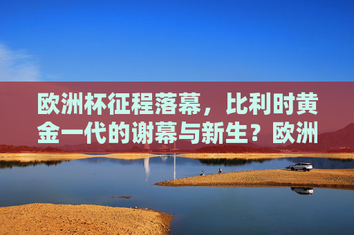 欧洲杯征程落幕，比利时黄金一代的谢幕与新生？欧洲杯落幕，比利时黄金一代的谢幕与新生