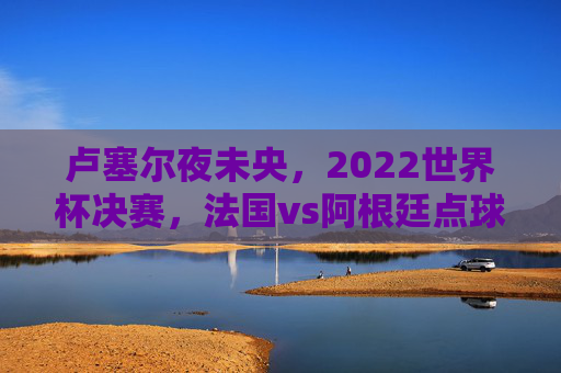 卢塞尔夜未央,2022世界杯决赛,法国vs阿根廷点球大战的足球史诗,卢塞尔夜未央,法阿世界杯决赛点球大战足球史诗