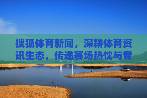 搜狐体育新闻，深耕体育资讯生态，传递赛场热忱与专业洞察，搜狐体育，深耕体育资讯生态，传递赛场热忱与专业洞察