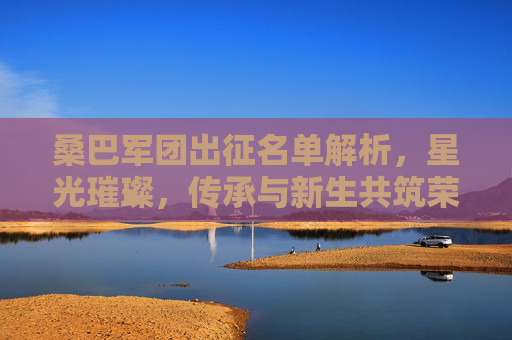 桑巴军团出征名单解析，星光璀璨，传承与新生共筑荣耀之路，桑巴军团出征名单，星光璀璨，传承新生共筑荣耀
