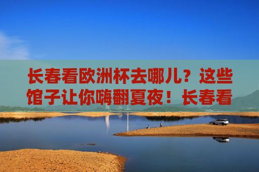 长春看欧洲杯去哪儿?这些馆子让你嗨翻夏夜!长春看欧洲杯,这些馆子嗨翻夏夜!