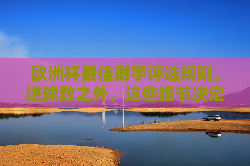 欧洲杯最佳射手评选规则,进球数之外,这些细节决定金靴归属,欧洲杯金靴归属不只看进球,这些评选细节是关键