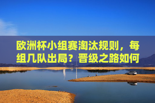 欧洲杯小组赛淘汰规则,每组几队出局?晋级之路如何走?欧洲杯小组赛淘汰规则,出局数与晋级路径详解