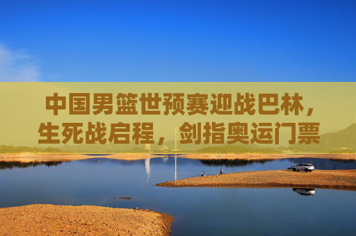 中国男篮世预赛迎战巴林，生死战启程，剑指奥运门票晋级关键战，中国男篮世预赛生死战，迎战巴林剑指奥运门票