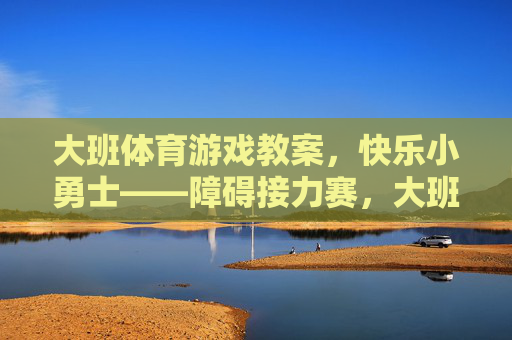 大班体育游戏教案,快乐小勇士——障碍接力赛,大班体育游戏教案,快乐小勇士障碍接力赛