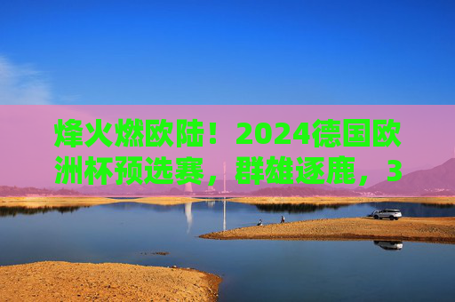 烽火燃欧陆！2024德国欧洲杯预选赛，群雄逐鹿，32强席位悬念丛生，烽火燃欧陆！2024德国欧洲杯预选赛群雄逐鹿，32强席位悬念丛生