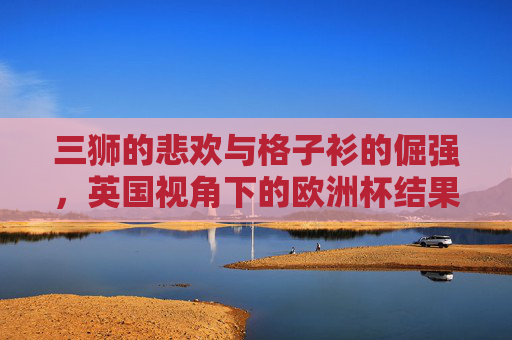 三狮的悲欢与格子衫的倔强,英国视角下的欧洲杯结果解读,三狮悲欢与格子衫倔强,英国视角的欧洲杯终章
