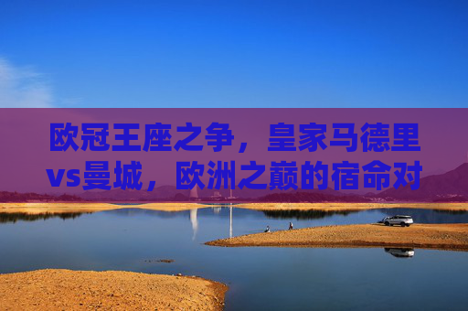 欧冠王座之争，皇家马德里vs曼城，欧洲之巅的宿命对决，欧冠王座宿命对决，皇马vs曼城
