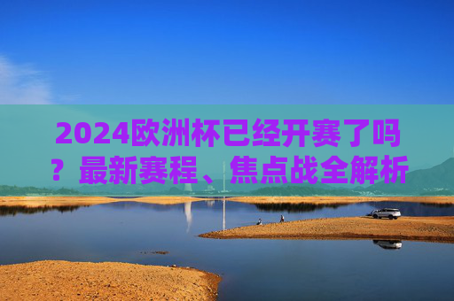 2024欧洲杯已经开赛了吗？最新赛程、焦点战全解析，球迷速看！2024欧洲杯最新赛程、焦点战全解析，球迷速看！