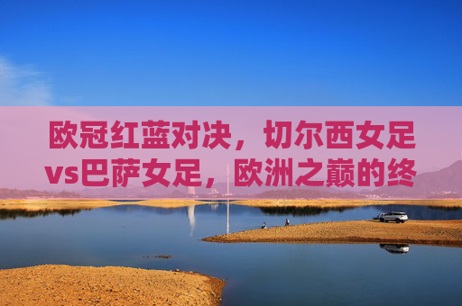 欧冠红蓝对决,切尔西女足vs巴萨女足,欧洲之巅的终极攻防战,欧冠红蓝对决,切尔西女足VS巴萨女足,欧洲之巅终极攻防战