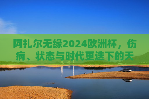 阿扎尔无缘2024欧洲杯,伤病、状态与时代更迭下的天才告别,阿扎尔无缘2024欧洲杯,伤病、状态与时代更迭下的天才谢幕