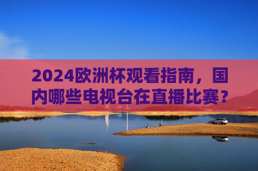 2024欧洲杯观看指南,国内哪些电视台在直播比赛?2024欧洲杯观看指南,国内哪些电视台直播比赛?