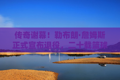 传奇谢幕!勒布朗·詹姆斯正式宣布退役,二十载篮球史诗终章,传奇谢幕!勒布朗·詹姆斯二十载篮球史诗终章