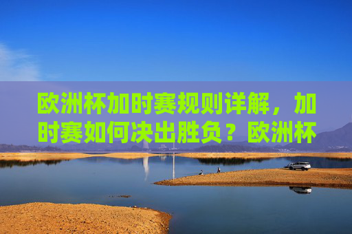 欧洲杯加时赛规则详解,加时赛如何决出胜负?欧洲杯加时赛规则,如何决出胜负?