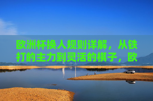 欧洲杯换人规则详解,从铁打的主力到灵活的棋子,欧洲杯换人规则,从铁打主力到灵活棋子