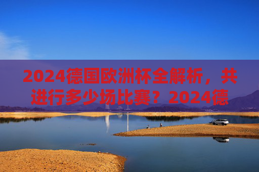 2024德国欧洲杯全解析，共进行多少场比赛？2024德国欧洲杯全解析，共进行多少场比赛？