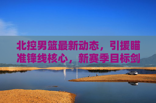 北控男篮最新动态，引援瞄准锋线核心，新赛季目标剑指季后赛前八，北控男篮引援锋线核心 剑指新赛季季后赛前八