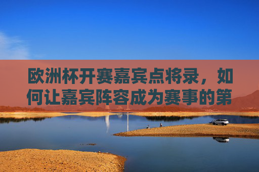 欧洲杯开赛嘉宾点将录,如何让嘉宾阵容成为赛事的第二赛场?欧洲杯嘉宾阵容,赛事的第二赛场