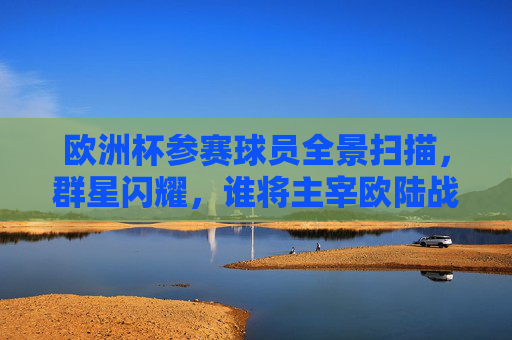 欧洲杯参赛球员全景扫描，群星闪耀，谁将主宰欧陆战场？欧洲杯群星全景，谁主宰欧陆战场？