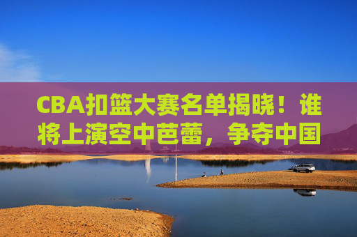 CBA扣篮大赛名单揭晓！谁将上演空中芭蕾，争夺中国乔丹桂冠？CBA扣篮大赛名单揭晓，空中芭蕾角逐中国乔丹桂冠