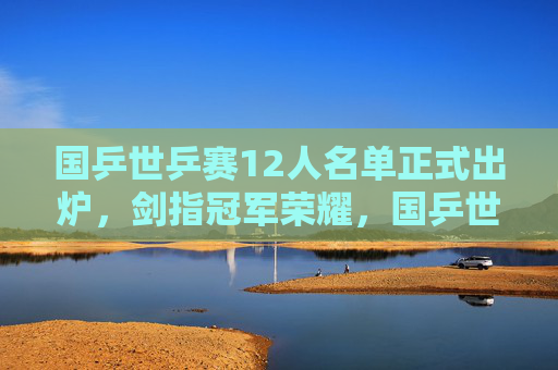 国乒世乒赛12人名单正式出炉，剑指冠军荣耀，国乒世乒赛12人名单正式出炉 剑指冠军荣耀