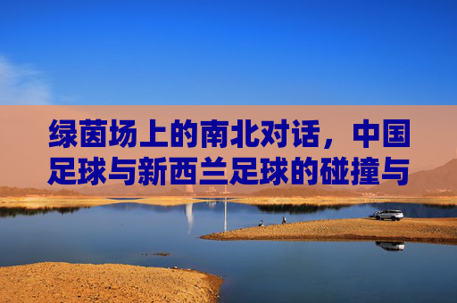 绿茵场上的南北对话,中国足球与新西兰足球的碰撞与互鉴,绿茵场上的南北对话,中国与新西兰足球的碰撞互鉴