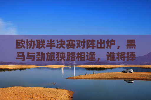 欧协联半决赛对阵出炉,黑马与劲旅狭路相逢,谁将捧杯加冕?欧协联半决赛对阵出炉,黑马与劲侠狭路相逢,谁能捧杯加冕?